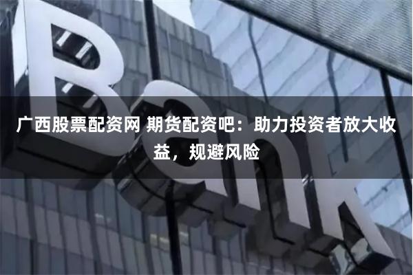 廣西股票配資網(wǎng) 期貨配資吧：助力投資者放大收益，規(guī)避風(fēng)險