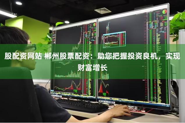 股配資網站 郴州股票配資：助您把握投資良機，實現財富增長