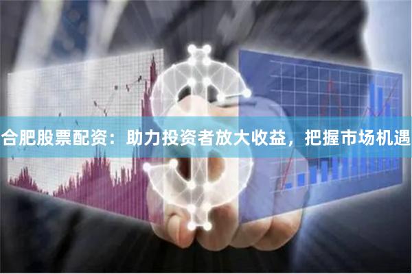 合肥股票配資：助力投資者放大收益，把握市場機遇